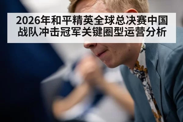 2026年和平精英全球总决赛中国战队冲击冠军关键圈型运营分析